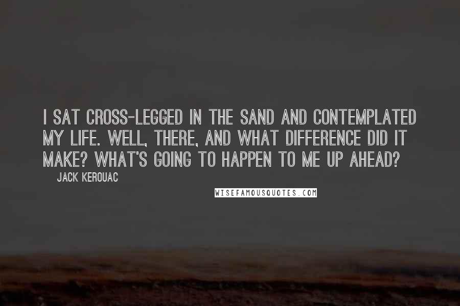 Jack Kerouac Quotes: I sat cross-legged in the sand and contemplated my life. Well, there, and what difference did it make? What's going to happen to me up ahead?