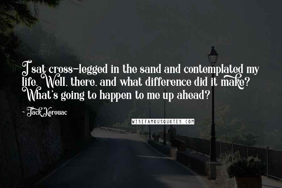 Jack Kerouac Quotes: I sat cross-legged in the sand and contemplated my life. Well, there, and what difference did it make? What's going to happen to me up ahead?