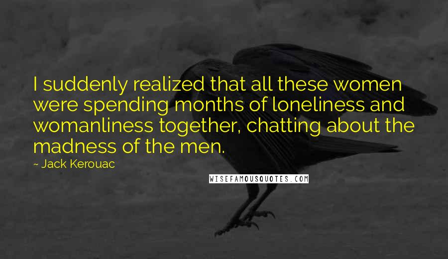 Jack Kerouac Quotes: I suddenly realized that all these women were spending months of loneliness and womanliness together, chatting about the madness of the men.