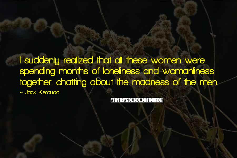 Jack Kerouac Quotes: I suddenly realized that all these women were spending months of loneliness and womanliness together, chatting about the madness of the men.