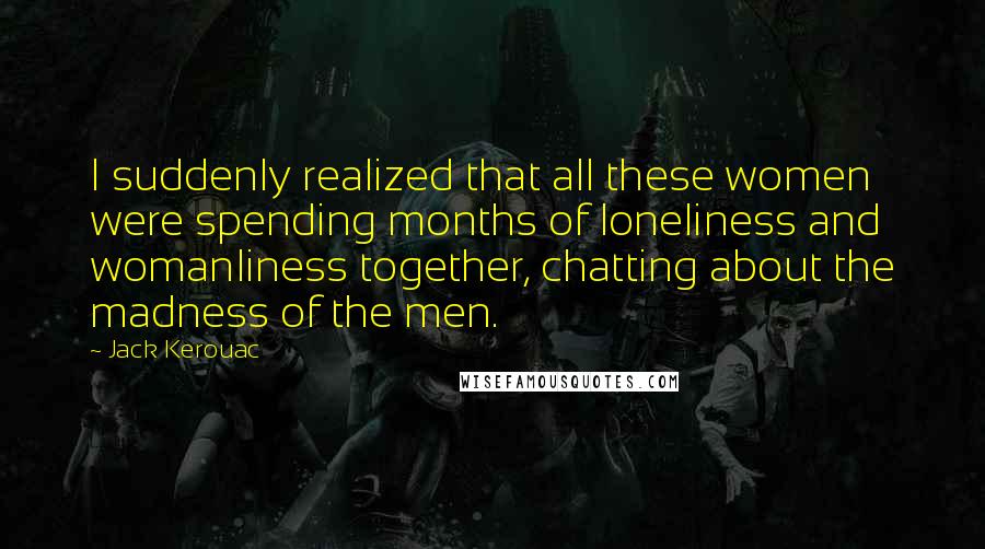 Jack Kerouac Quotes: I suddenly realized that all these women were spending months of loneliness and womanliness together, chatting about the madness of the men.