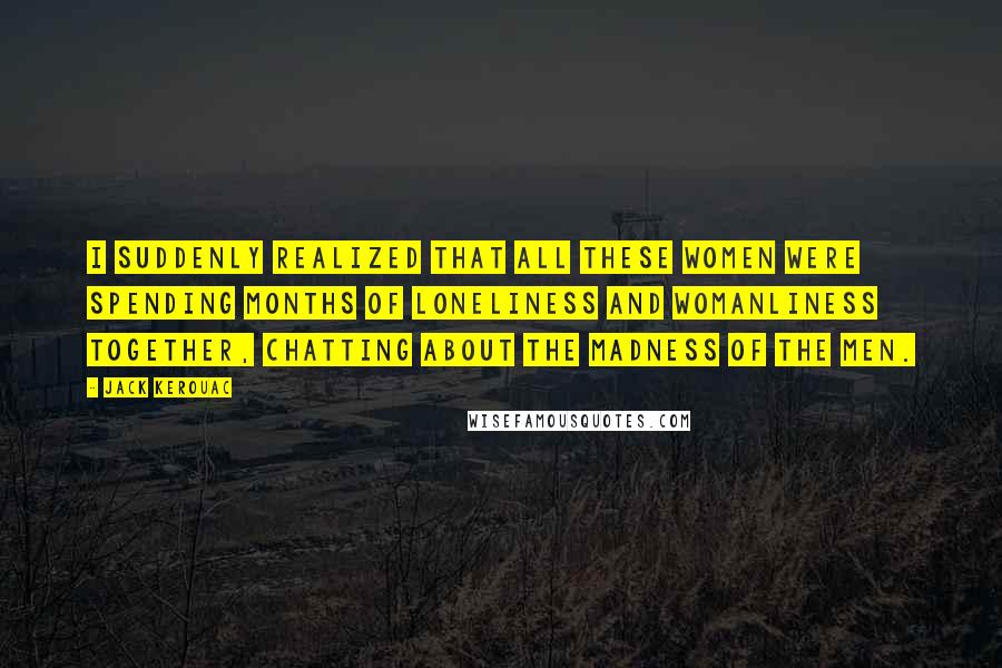 Jack Kerouac Quotes: I suddenly realized that all these women were spending months of loneliness and womanliness together, chatting about the madness of the men.