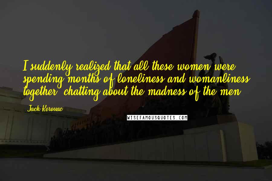 Jack Kerouac Quotes: I suddenly realized that all these women were spending months of loneliness and womanliness together, chatting about the madness of the men.