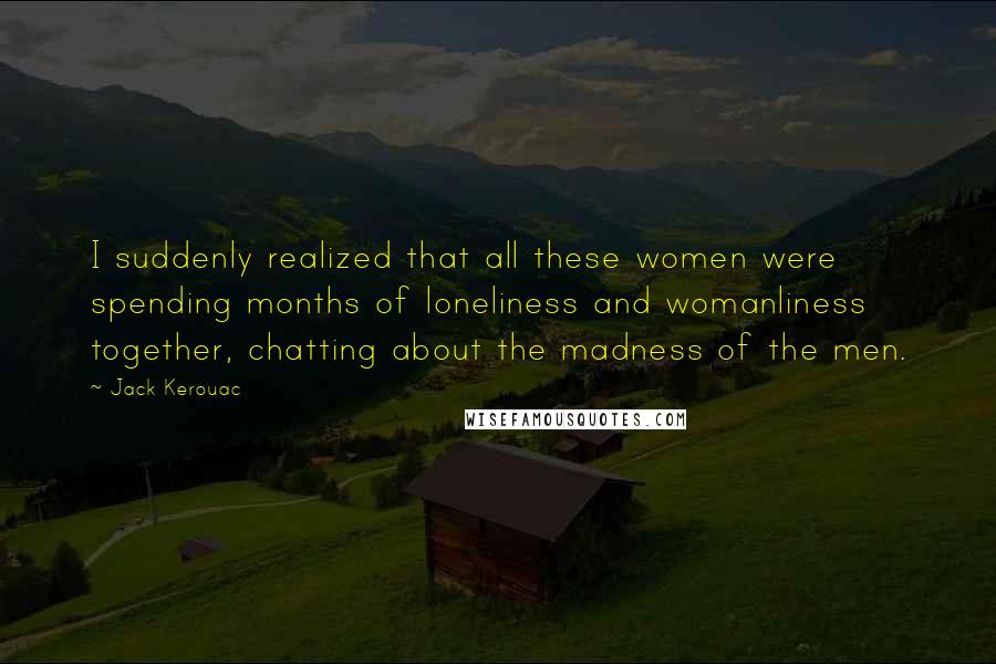 Jack Kerouac Quotes: I suddenly realized that all these women were spending months of loneliness and womanliness together, chatting about the madness of the men.