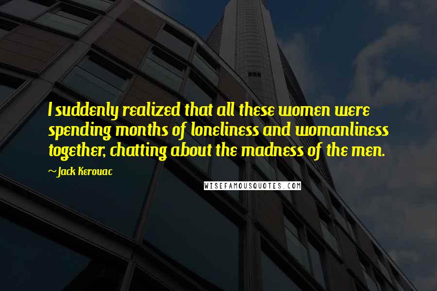 Jack Kerouac Quotes: I suddenly realized that all these women were spending months of loneliness and womanliness together, chatting about the madness of the men.