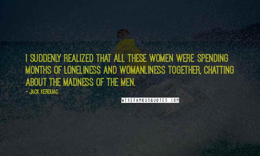 Jack Kerouac Quotes: I suddenly realized that all these women were spending months of loneliness and womanliness together, chatting about the madness of the men.