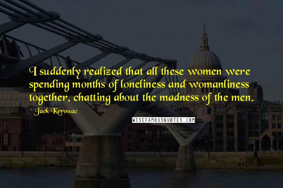 Jack Kerouac Quotes: I suddenly realized that all these women were spending months of loneliness and womanliness together, chatting about the madness of the men.