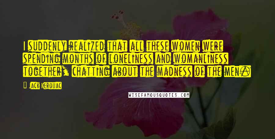 Jack Kerouac Quotes: I suddenly realized that all these women were spending months of loneliness and womanliness together, chatting about the madness of the men.