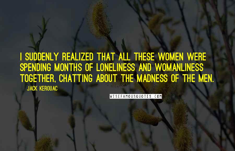 Jack Kerouac Quotes: I suddenly realized that all these women were spending months of loneliness and womanliness together, chatting about the madness of the men.