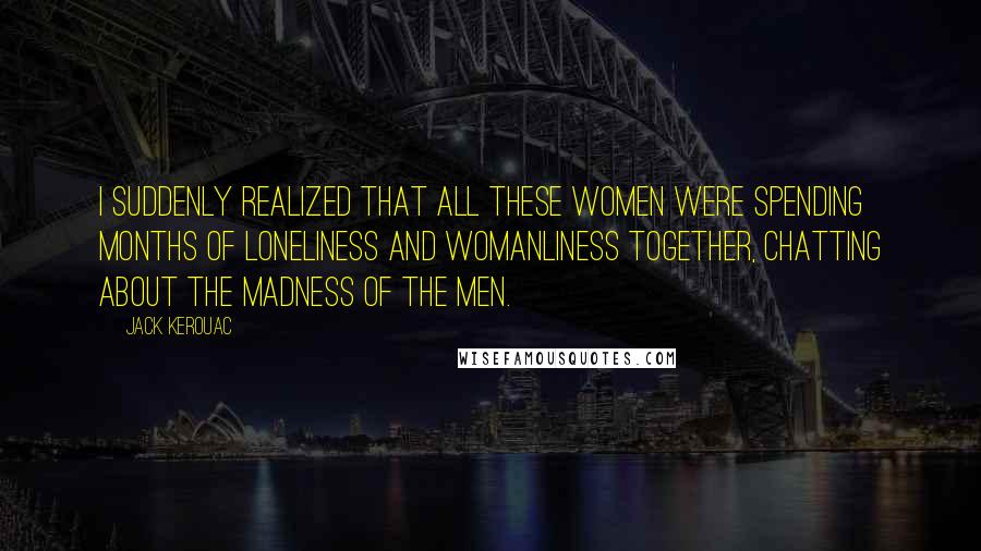 Jack Kerouac Quotes: I suddenly realized that all these women were spending months of loneliness and womanliness together, chatting about the madness of the men.