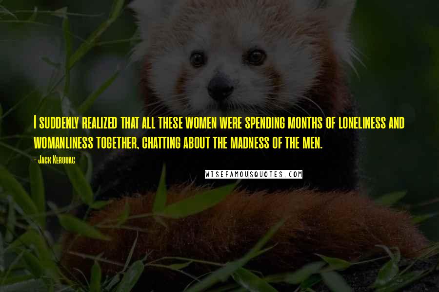 Jack Kerouac Quotes: I suddenly realized that all these women were spending months of loneliness and womanliness together, chatting about the madness of the men.