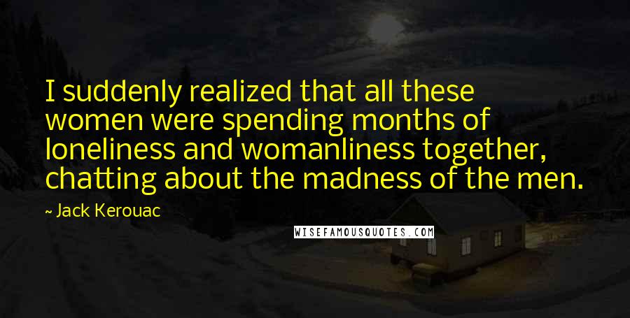 Jack Kerouac Quotes: I suddenly realized that all these women were spending months of loneliness and womanliness together, chatting about the madness of the men.