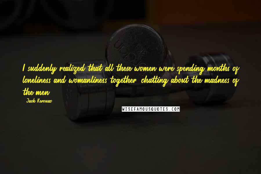 Jack Kerouac Quotes: I suddenly realized that all these women were spending months of loneliness and womanliness together, chatting about the madness of the men.