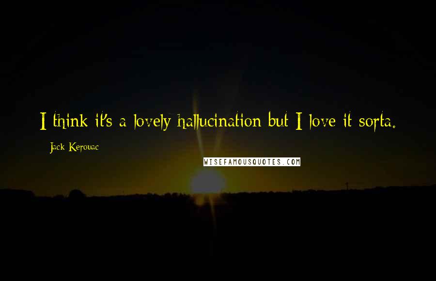 Jack Kerouac Quotes: I think it's a lovely hallucination but I love it sorta.