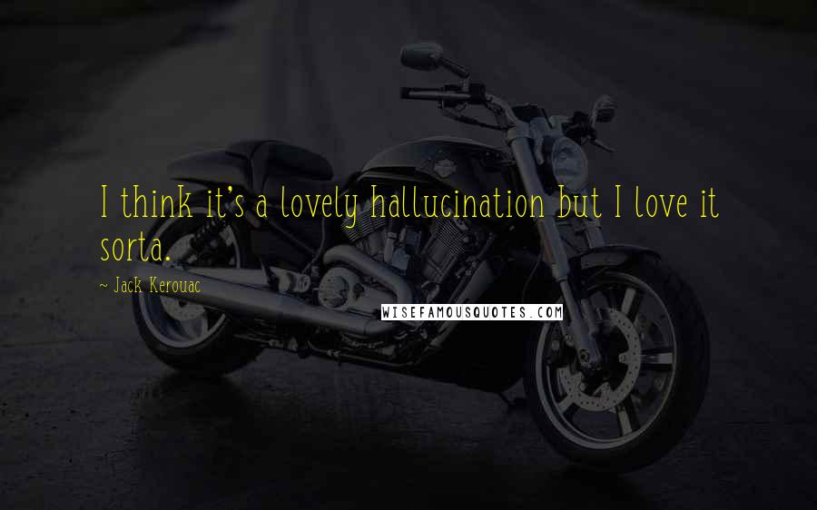Jack Kerouac Quotes: I think it's a lovely hallucination but I love it sorta.
