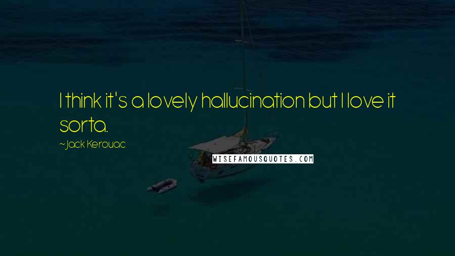 Jack Kerouac Quotes: I think it's a lovely hallucination but I love it sorta.