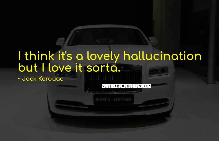 Jack Kerouac Quotes: I think it's a lovely hallucination but I love it sorta.