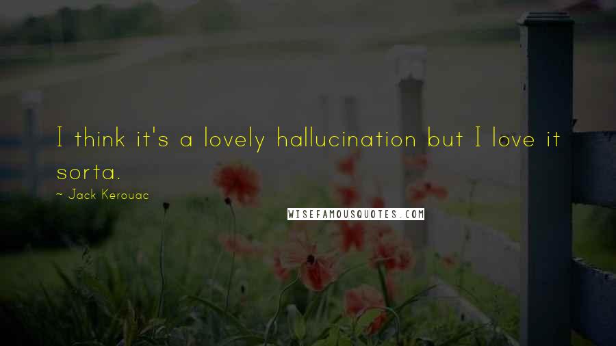 Jack Kerouac Quotes: I think it's a lovely hallucination but I love it sorta.