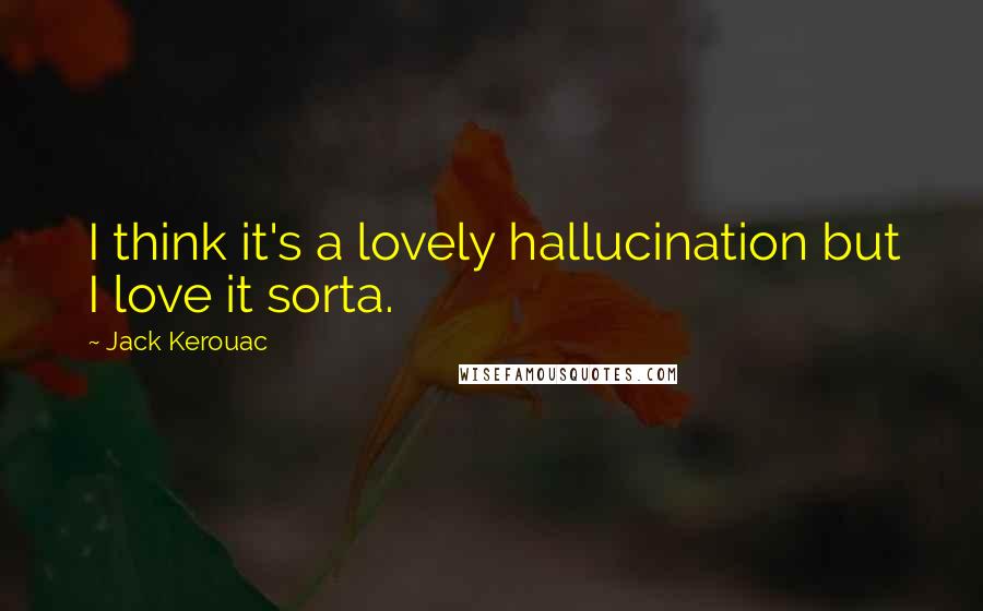 Jack Kerouac Quotes: I think it's a lovely hallucination but I love it sorta.