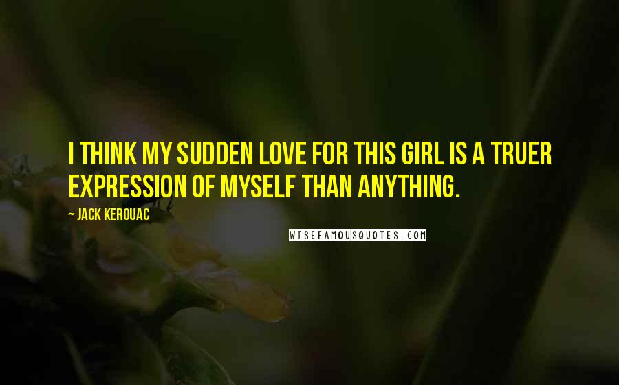 Jack Kerouac Quotes: I think my sudden love for this girl is a truer expression of myself than anything.
