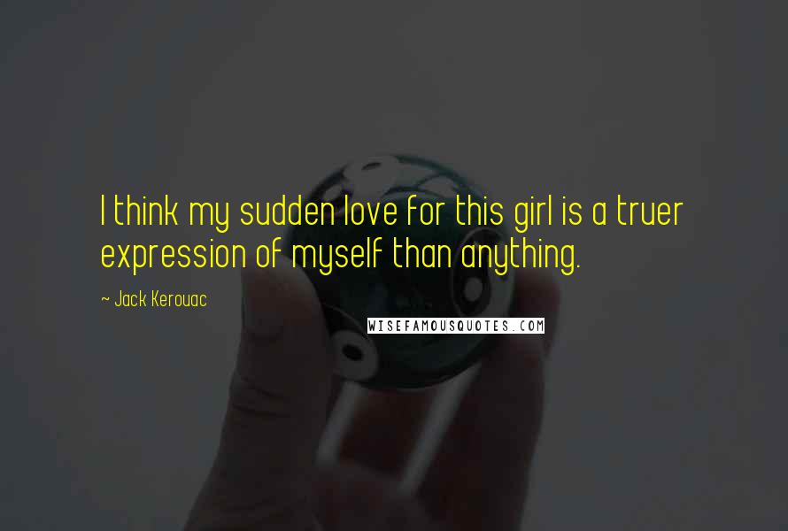 Jack Kerouac Quotes: I think my sudden love for this girl is a truer expression of myself than anything.