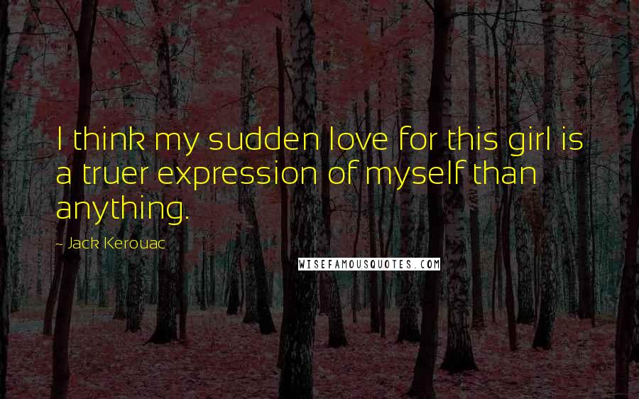 Jack Kerouac Quotes: I think my sudden love for this girl is a truer expression of myself than anything.