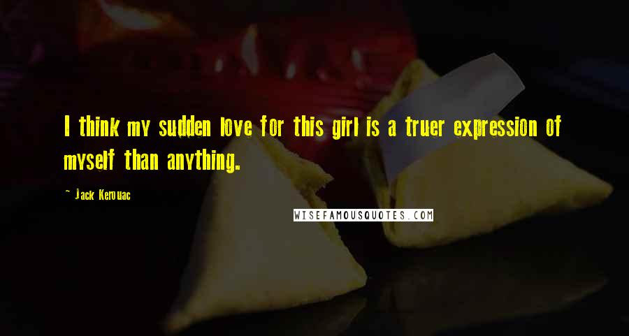 Jack Kerouac Quotes: I think my sudden love for this girl is a truer expression of myself than anything.