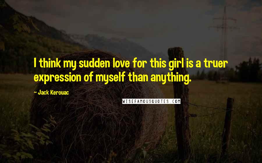 Jack Kerouac Quotes: I think my sudden love for this girl is a truer expression of myself than anything.