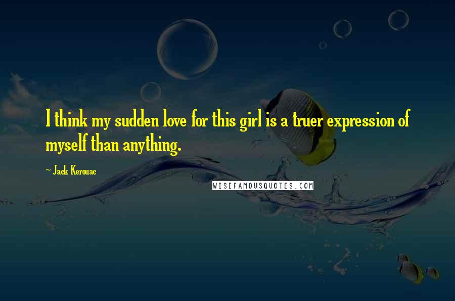 Jack Kerouac Quotes: I think my sudden love for this girl is a truer expression of myself than anything.