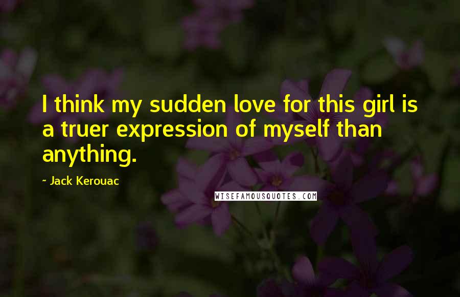 Jack Kerouac Quotes: I think my sudden love for this girl is a truer expression of myself than anything.