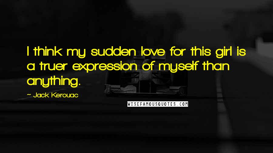 Jack Kerouac Quotes: I think my sudden love for this girl is a truer expression of myself than anything.