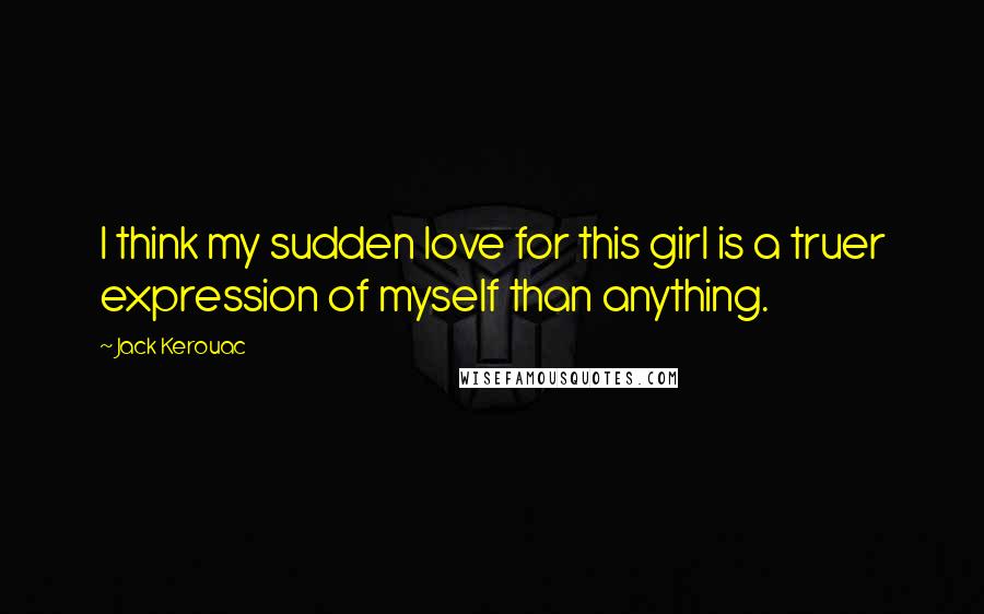 Jack Kerouac Quotes: I think my sudden love for this girl is a truer expression of myself than anything.