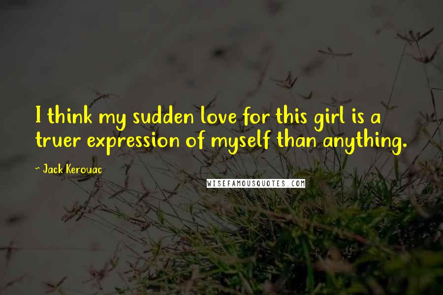 Jack Kerouac Quotes: I think my sudden love for this girl is a truer expression of myself than anything.