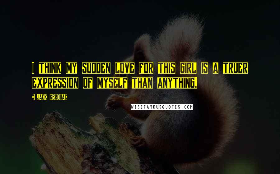 Jack Kerouac Quotes: I think my sudden love for this girl is a truer expression of myself than anything.