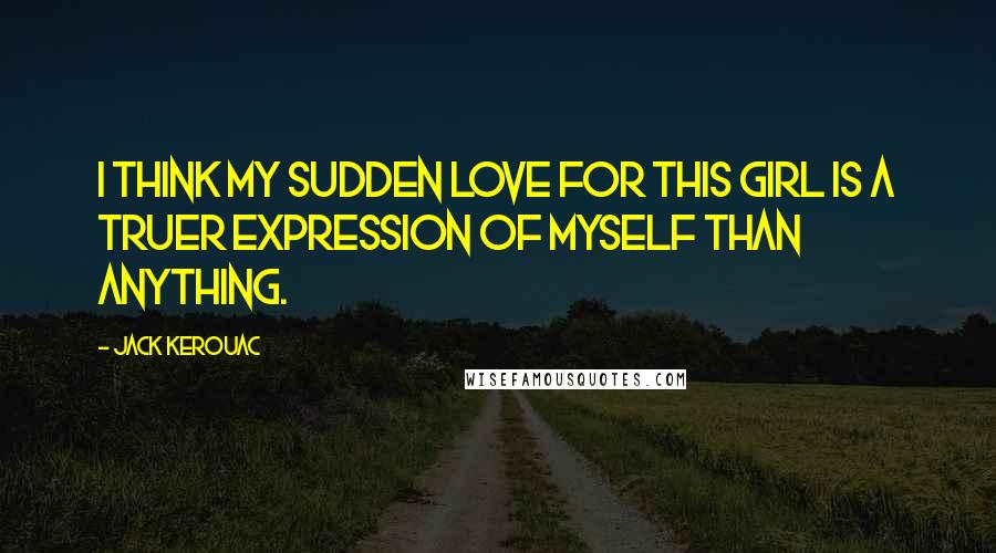 Jack Kerouac Quotes: I think my sudden love for this girl is a truer expression of myself than anything.