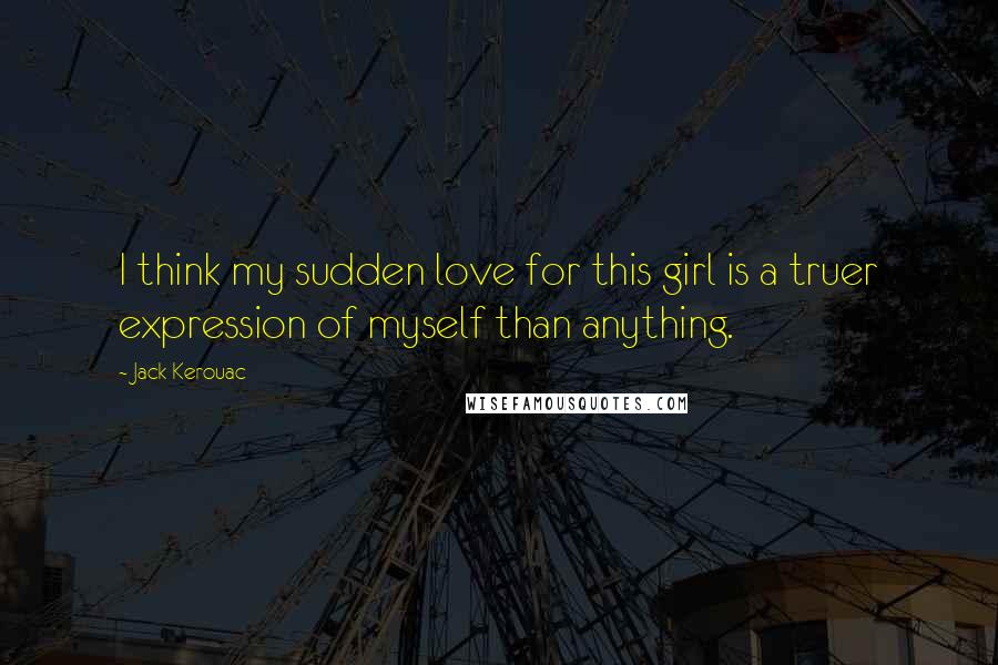 Jack Kerouac Quotes: I think my sudden love for this girl is a truer expression of myself than anything.