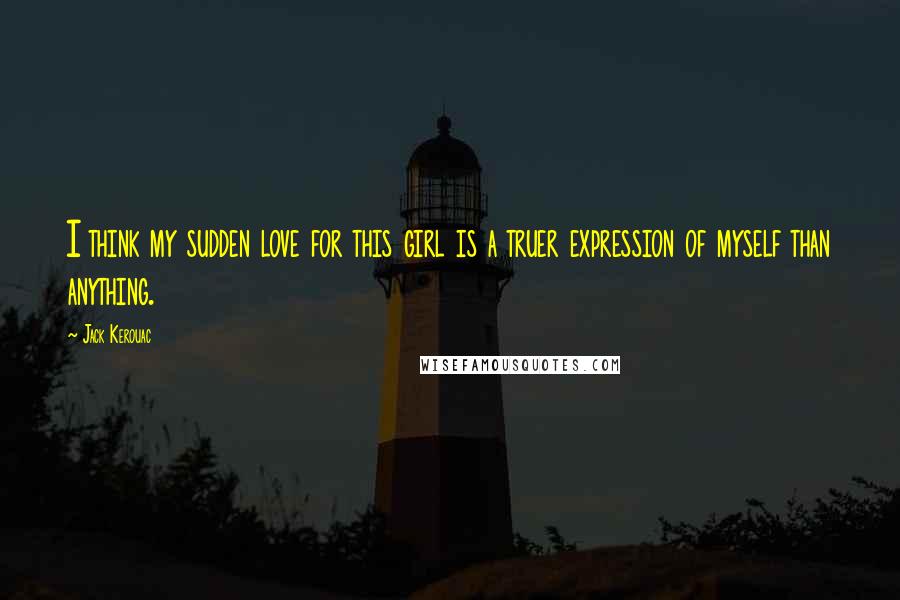 Jack Kerouac Quotes: I think my sudden love for this girl is a truer expression of myself than anything.