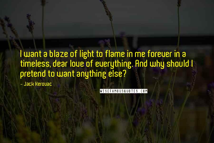 Jack Kerouac Quotes: I want a blaze of light to flame in me forever in a timeless, dear love of everything. And why should I pretend to want anything else?