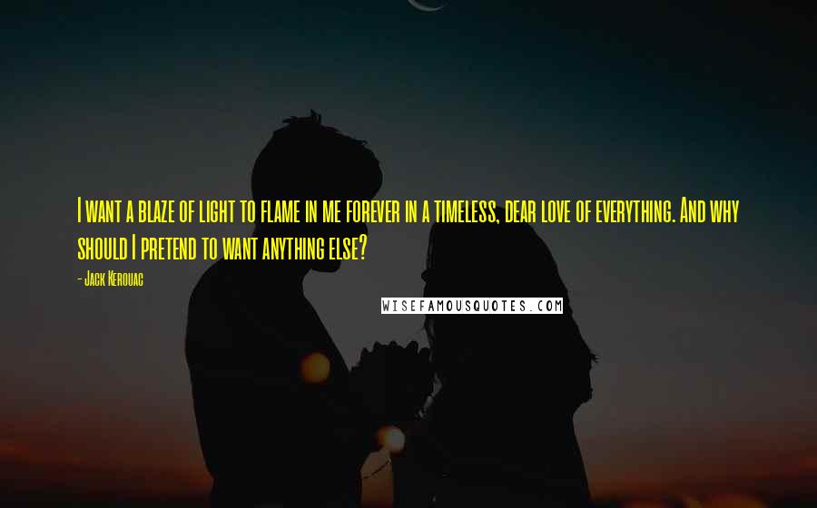 Jack Kerouac Quotes: I want a blaze of light to flame in me forever in a timeless, dear love of everything. And why should I pretend to want anything else?