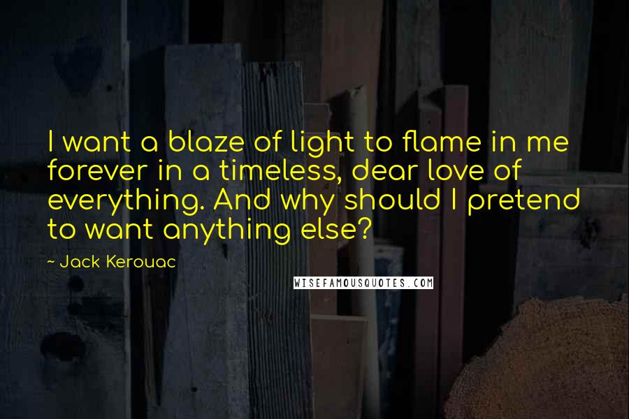 Jack Kerouac Quotes: I want a blaze of light to flame in me forever in a timeless, dear love of everything. And why should I pretend to want anything else?