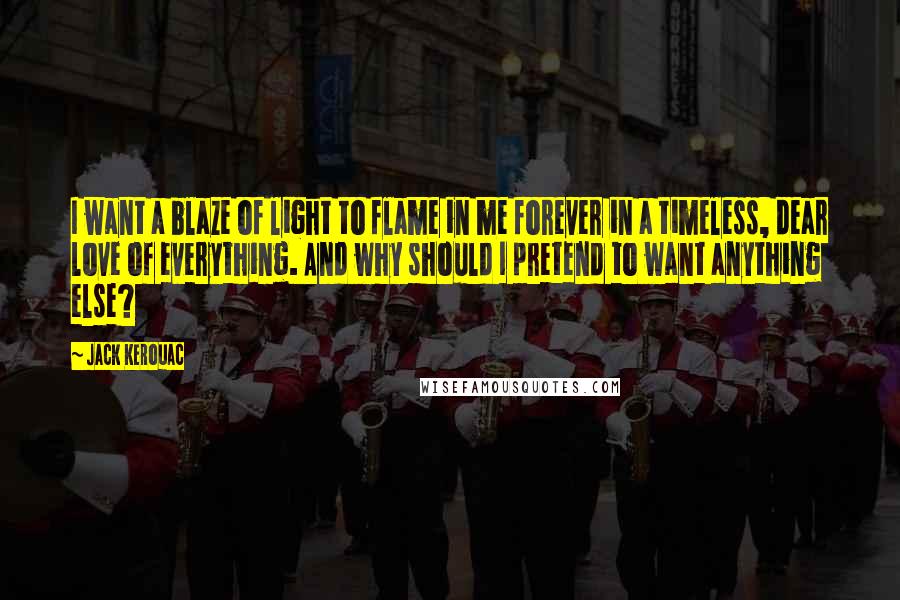 Jack Kerouac Quotes: I want a blaze of light to flame in me forever in a timeless, dear love of everything. And why should I pretend to want anything else?