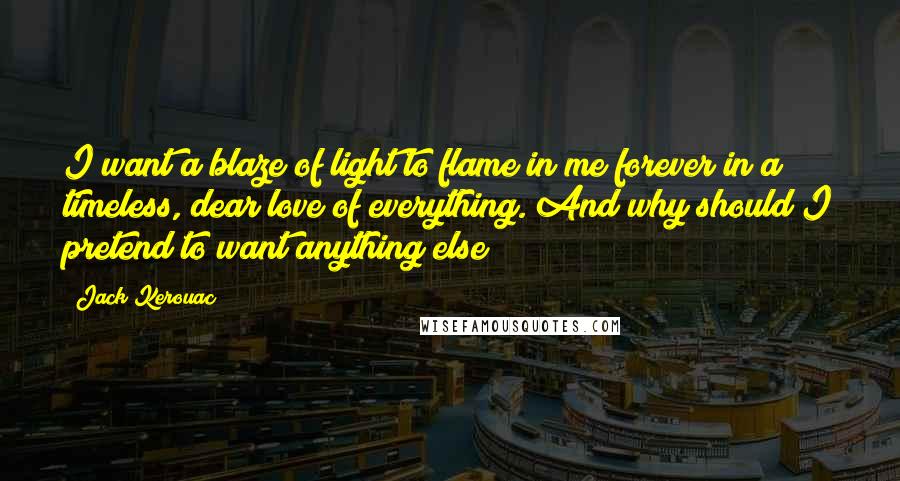 Jack Kerouac Quotes: I want a blaze of light to flame in me forever in a timeless, dear love of everything. And why should I pretend to want anything else?