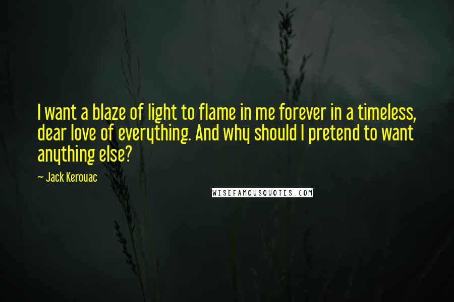 Jack Kerouac Quotes: I want a blaze of light to flame in me forever in a timeless, dear love of everything. And why should I pretend to want anything else?