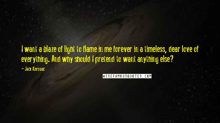 Jack Kerouac Quotes: I want a blaze of light to flame in me forever in a timeless, dear love of everything. And why should I pretend to want anything else?