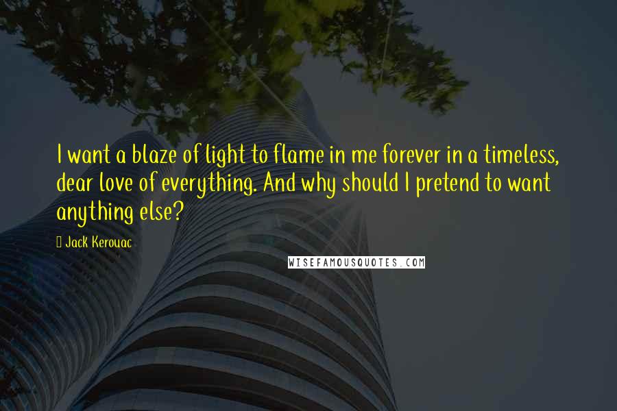 Jack Kerouac Quotes: I want a blaze of light to flame in me forever in a timeless, dear love of everything. And why should I pretend to want anything else?