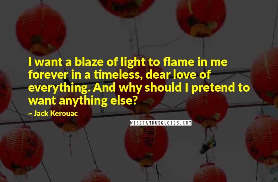 Jack Kerouac Quotes: I want a blaze of light to flame in me forever in a timeless, dear love of everything. And why should I pretend to want anything else?