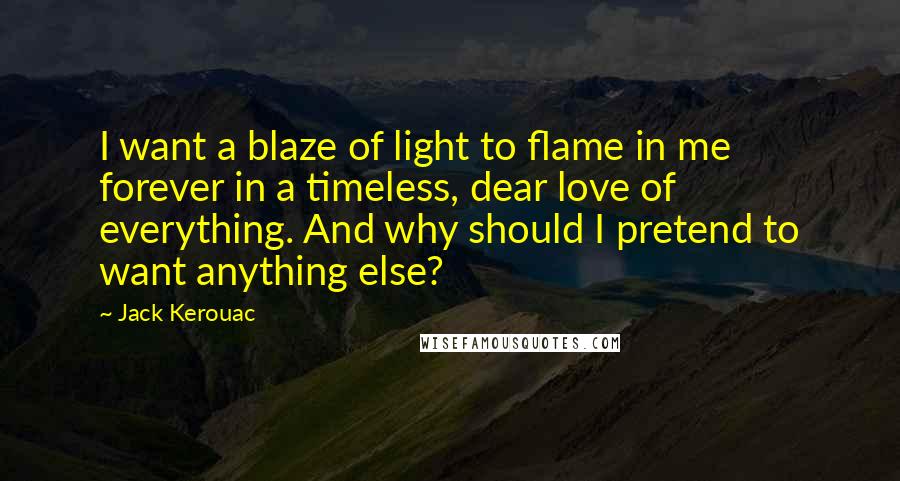 Jack Kerouac Quotes: I want a blaze of light to flame in me forever in a timeless, dear love of everything. And why should I pretend to want anything else?