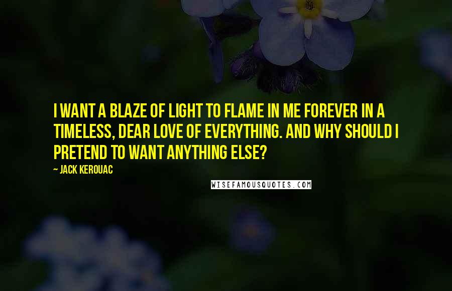 Jack Kerouac Quotes: I want a blaze of light to flame in me forever in a timeless, dear love of everything. And why should I pretend to want anything else?