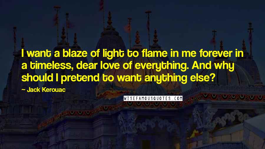 Jack Kerouac Quotes: I want a blaze of light to flame in me forever in a timeless, dear love of everything. And why should I pretend to want anything else?
