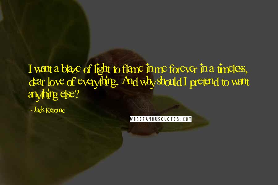 Jack Kerouac Quotes: I want a blaze of light to flame in me forever in a timeless, dear love of everything. And why should I pretend to want anything else?